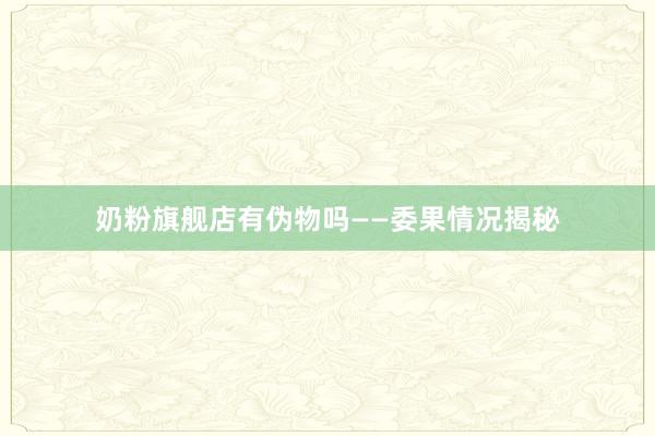 奶粉旗舰店有伪物吗——委果情况揭秘
