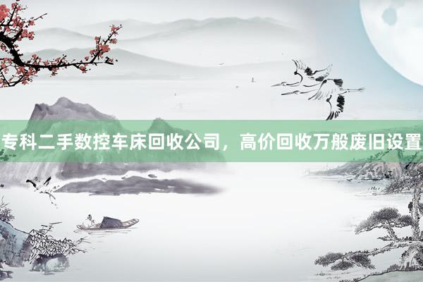 专科二手数控车床回收公司，高价回收万般废旧设置