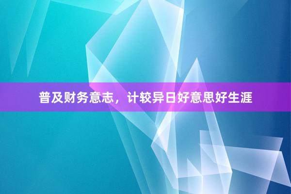 普及财务意志，计较异日好意思好生涯