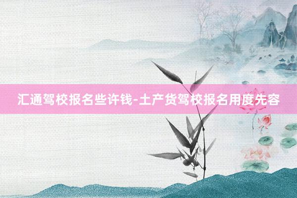 汇通驾校报名些许钱-土产货驾校报名用度先容