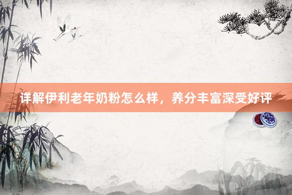 详解伊利老年奶粉怎么样，养分丰富深受好评