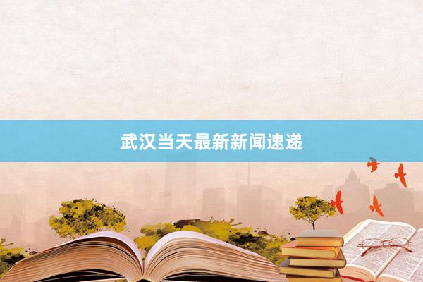 武汉当天最新新闻速递