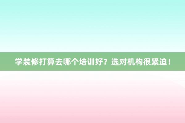 学装修打算去哪个培训好？选对机构很紧迫！