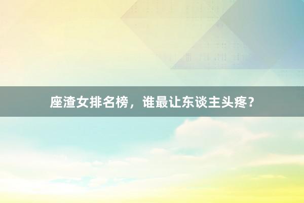 座渣女排名榜，谁最让东谈主头疼？